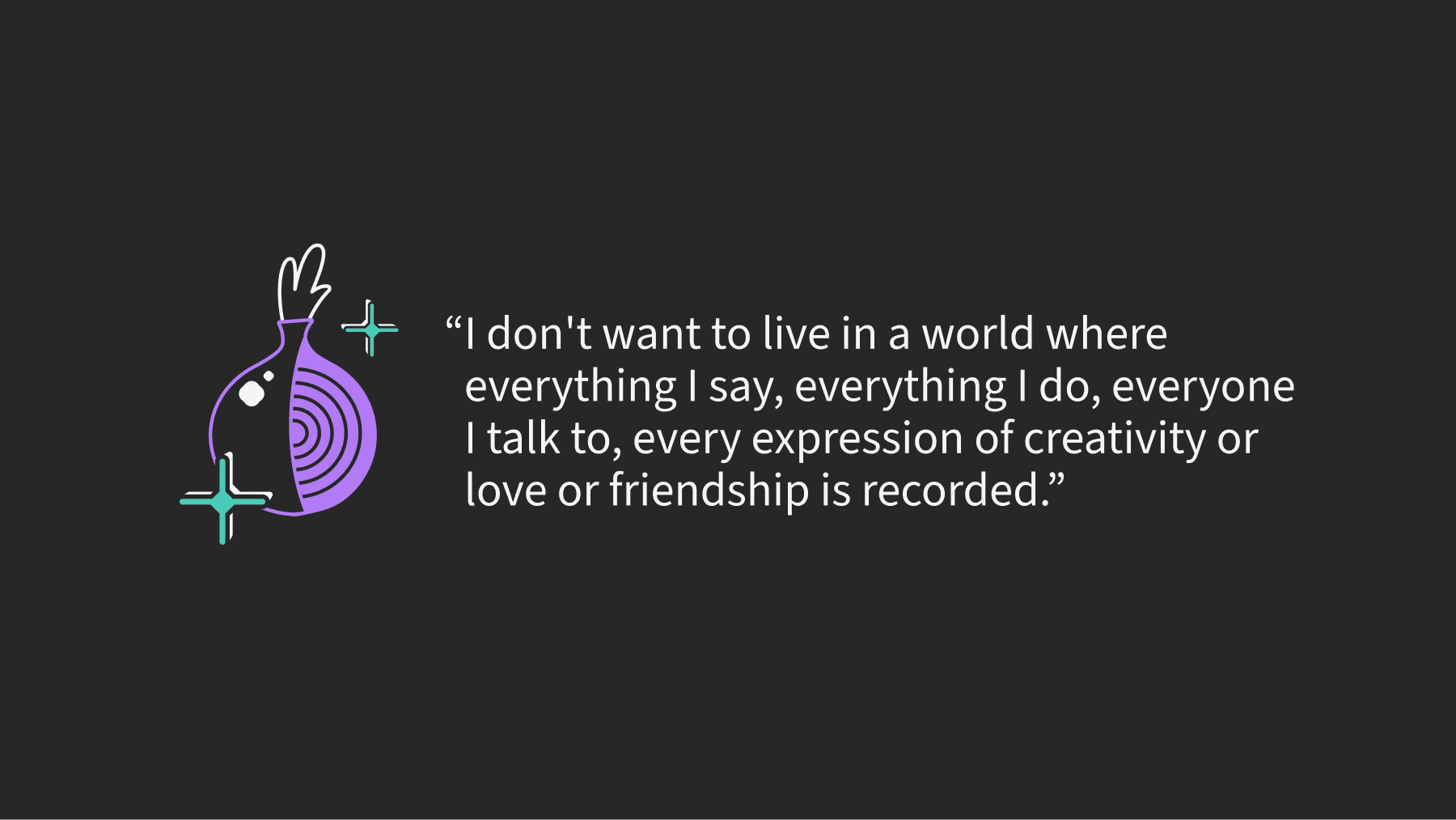 User quote: "I don't want to live in a world where everything I say, everything I do, everyone I talk to, every expression of creativity or love or friendship is recorded.
Thank you, Tor Project."